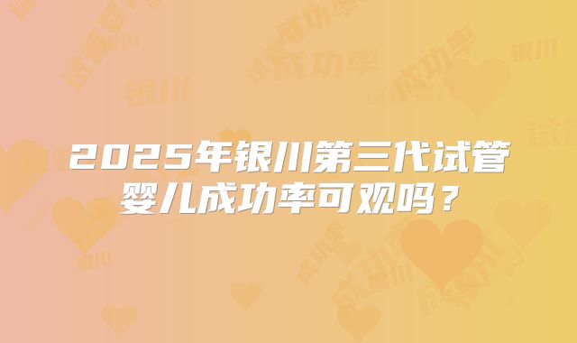 2025年银川第三代试管婴儿成功率可观吗？