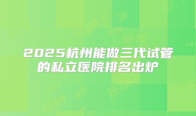 2025杭州能做三代试管的私立医院排名出炉