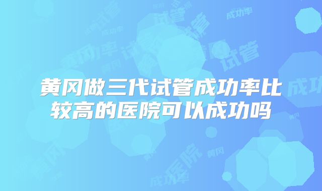 黄冈做三代试管成功率比较高的医院可以成功吗