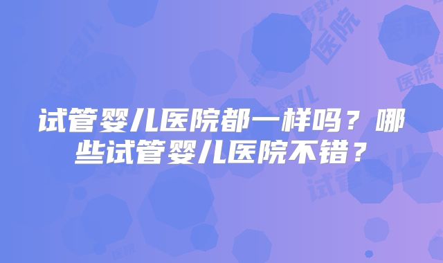 试管婴儿医院都一样吗？哪些试管婴儿医院不错？