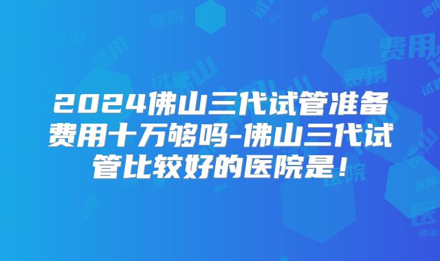 2024佛山三代试管准备费用十万够吗-佛山三代试管比较好的医院是!