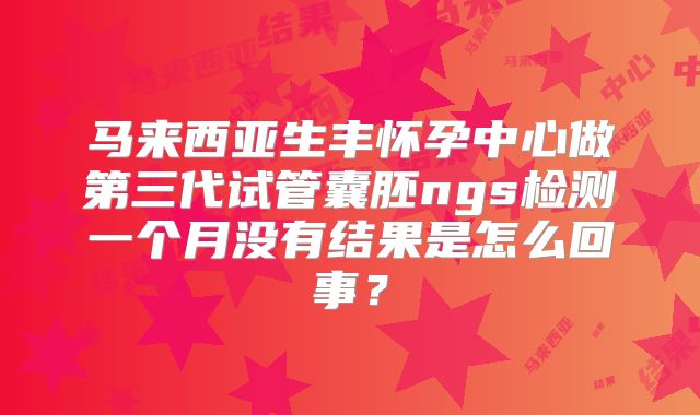 马来西亚生丰怀孕中心做第三代试管囊胚ngs检测一个月没有结果是怎么回事？