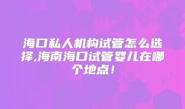 海口私人机构试管怎么选择,海南海口试管婴儿在哪个地点!