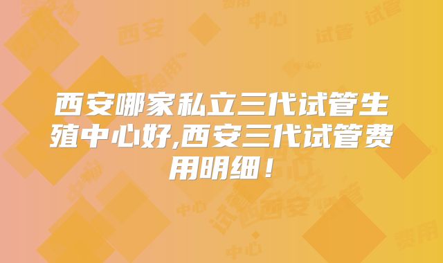 西安哪家私立三代试管生殖中心好,西安三代试管费用明细!