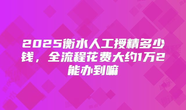 2025衡水人工授精多少钱，全流程花费大约1万2能办到嘛