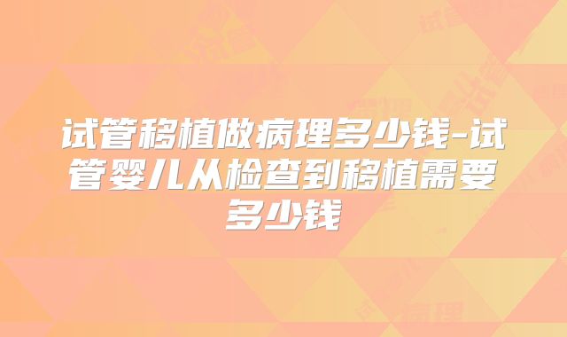 试管移植做病理多少钱-试管婴儿从检查到移植需要多少钱