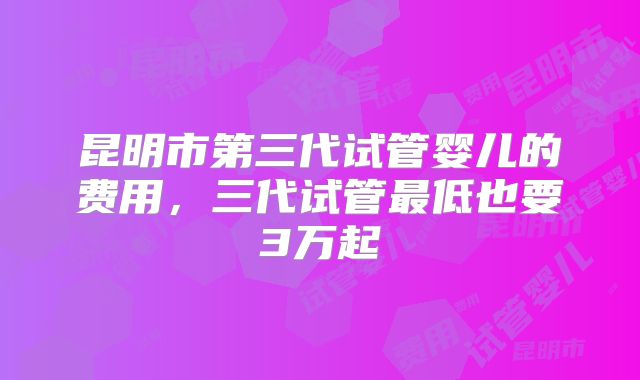 昆明市第三代试管婴儿的费用,三代试管最低也要3万起