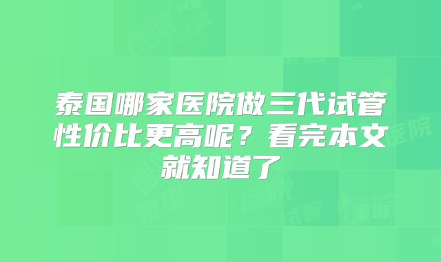 泰国哪家医院做三代试管性价比更高呢?看完本文就知道了