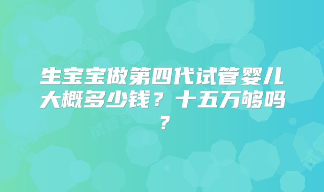 生宝宝做第四代试管婴儿大概多少钱?十五万够吗?