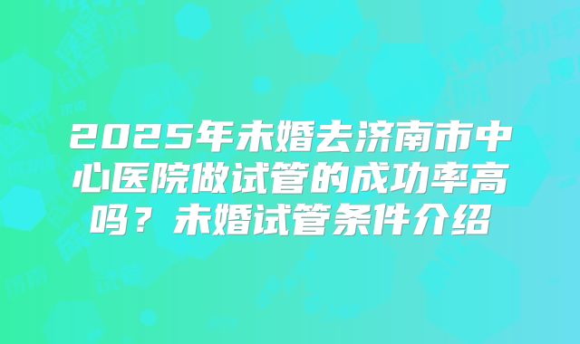 2025年未婚去济南市中心医院做试管的成功率高吗？未婚试管条件介绍