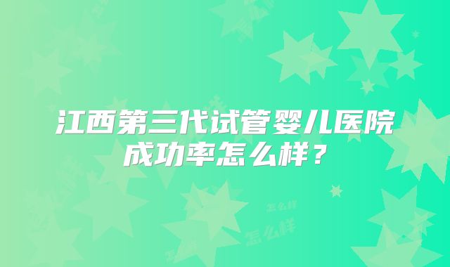 江西第三代试管婴儿医院成功率怎么样?