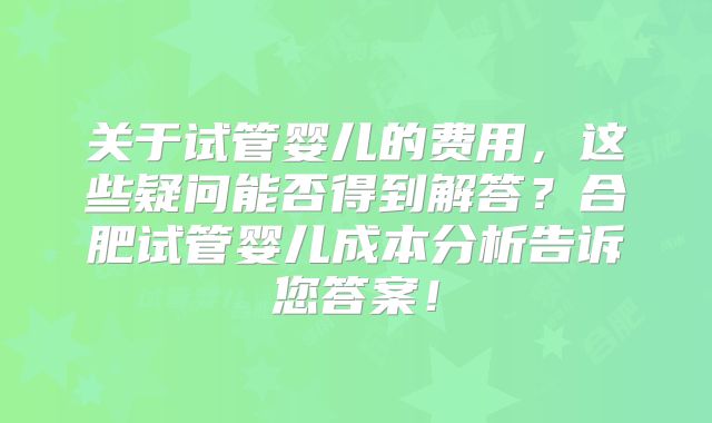 关于试管婴儿的费用,这些疑问能否得到解答?合肥试管婴儿成本分析告诉您答案!