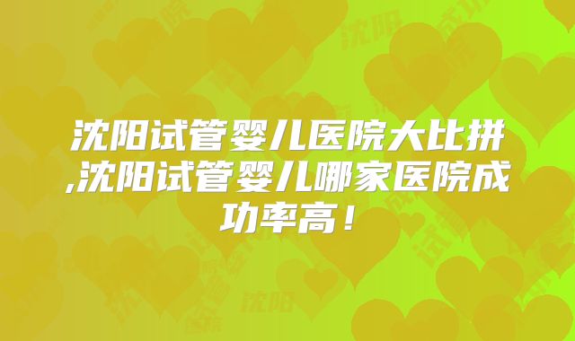 沈阳试管婴儿医院大比拼,沈阳试管婴儿哪家医院成功率高!