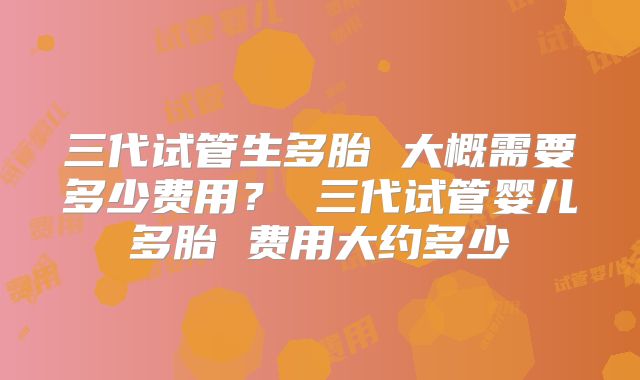 三代试管生多胎 大概需要多少费用？ 三代试管婴儿多胎 费用大约多少