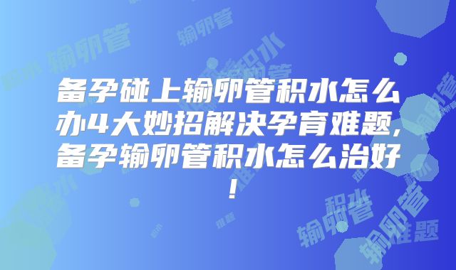 备孕碰上输卵管积水怎么办4大妙招解决孕育难题,备孕输卵管积水怎么治好!