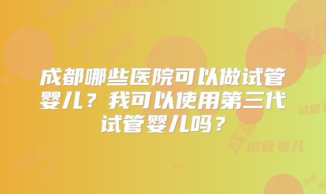 成都哪些医院可以做试管婴儿?我可以使用第三代试管婴儿吗?