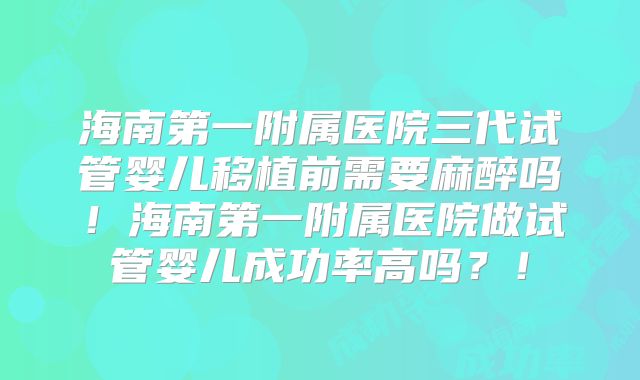 海南第一附属医院三代试管婴儿移植前需要麻醉吗！海南第一附属医院做试管婴儿成功率高吗？！