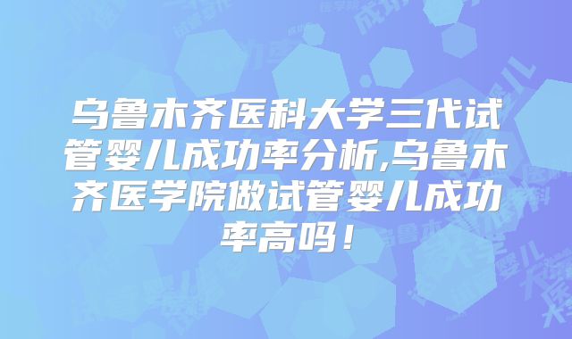 乌鲁木齐医科大学三代试管婴儿成功率分析,乌鲁木齐医学院做试管婴儿成功率高吗!