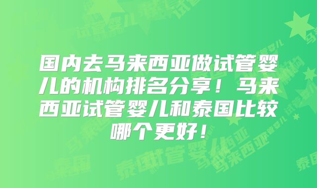 国内去马来西亚做试管婴儿的机构排名分享！马来西亚试管婴儿和泰国比较哪个更好！