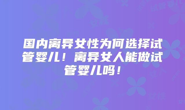 国内离异女性为何选择试管婴儿！离异女人能做试管婴儿吗！