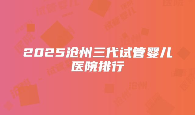 2025沧州三代试管婴儿医院排行