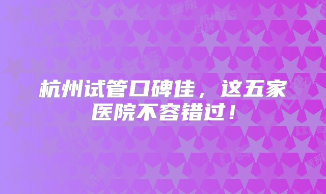 杭州试管口碑佳，这五家医院不容错过！