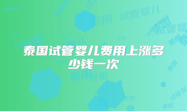 泰国试管婴儿费用上涨多少钱一次