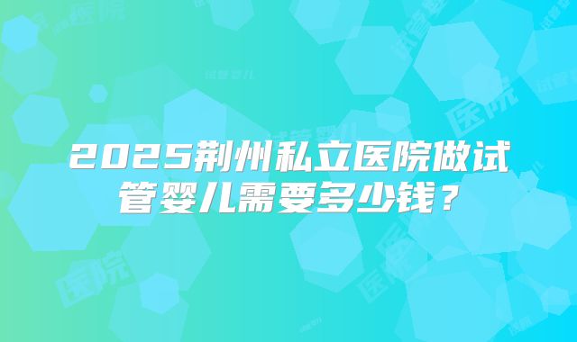 2025荆州私立医院做试管婴儿需要多少钱？
