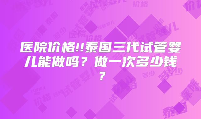 医院价格!!泰国三代试管婴儿能做吗？做一次多少钱？