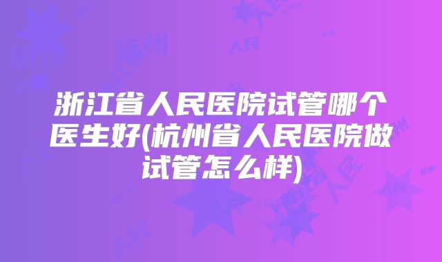 浙江省人民医院试管哪个医生好(杭州省人民医院做试管怎么样)