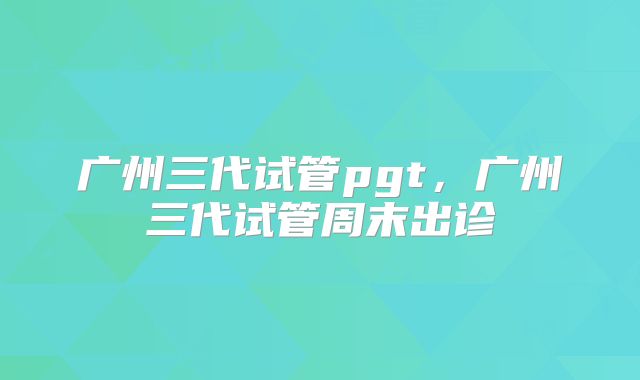 广州三代试管pgt,广州三代试管周末出诊