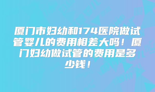 厦门市妇幼和174医院做试管婴儿的费用相差大吗！厦门妇幼做试管的费用是多少钱！