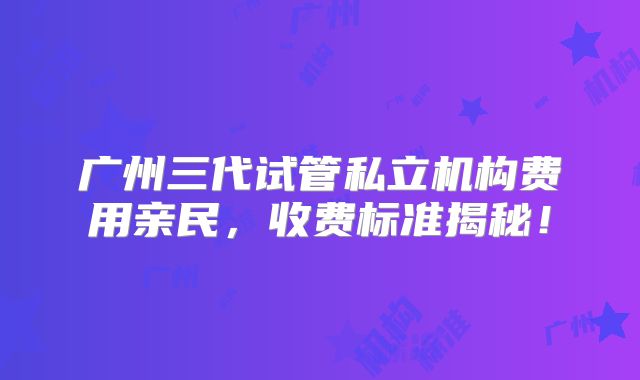广州三代试管私立机构费用亲民，收费标准揭秘！