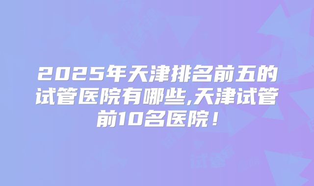 2025年天津排名前五的试管医院有哪些,天津试管前10名医院！