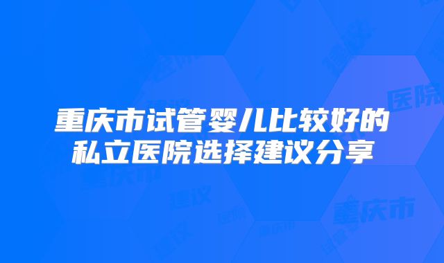 重庆市试管婴儿比较好的私立医院选择建议分享