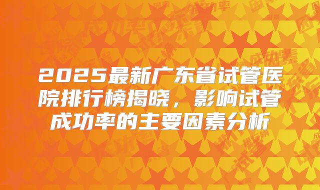2025最新广东省试管医院排行榜揭晓,影响试管成功率的主要因素分析