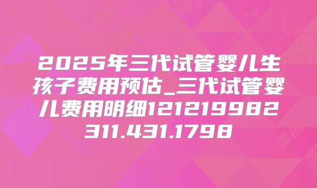 2025年三代试管婴儿生孩子费用预估_三代试管婴儿费用明细121219982311.431.1798