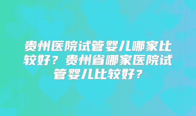 贵州医院试管婴儿哪家比较好?贵州省哪家医院试管婴儿比较好?