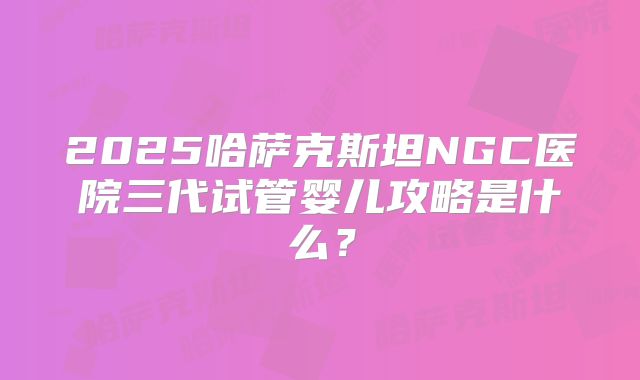 2025哈萨克斯坦NGC医院三代试管婴儿攻略是什么？