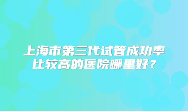 上海市第三代试管成功率比较高的医院哪里好?