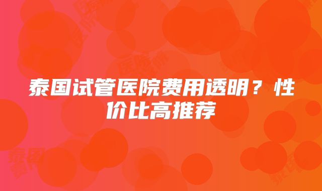 泰国试管医院费用透明？性价比高推荐