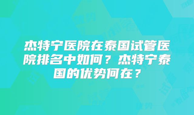 杰特宁医院在泰国试管医院排名中如何?杰特宁泰国的优势何在?