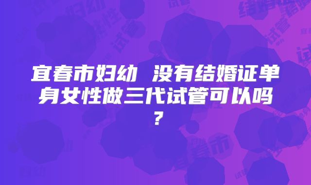 宜春市妇幼 没有结婚证单身女性做三代试管可以吗？