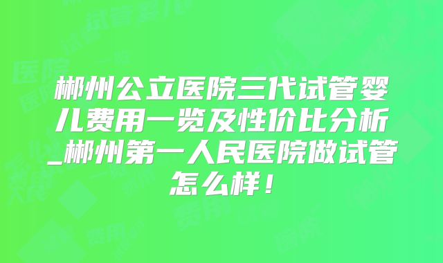 郴州公立医院三代试管婴儿费用一览及性价比分析_郴州第一人民医院做试管怎么样！