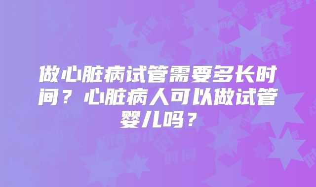 做心脏病试管需要多长时间？心脏病人可以做试管婴儿吗？