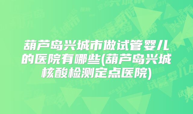 葫芦岛兴城市做试管婴儿的医院有哪些(葫芦岛兴城核酸检测定点医院)