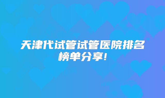 天津代试管试管医院排名榜单分享!