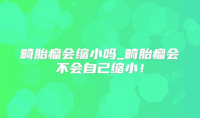 畸胎瘤会缩小吗_畸胎瘤会不会自己缩小!