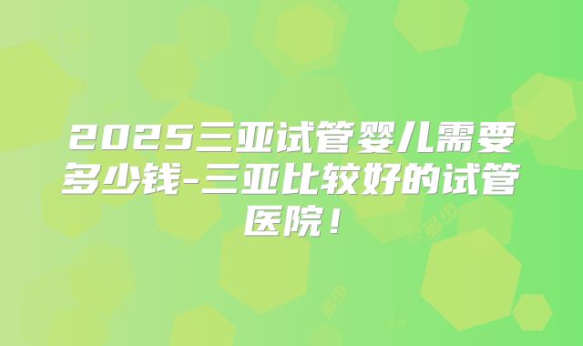 2025三亚试管婴儿需要多少钱-三亚比较好的试管医院!