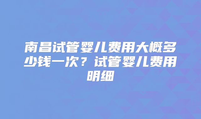 南昌试管婴儿费用大概多少钱一次?试管婴儿费用明细